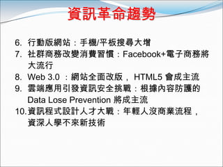 資訊革命趨勢
6. 行動版網站：手機/平板搜尋大增
7. 社群商務改變消費習慣：Facebook+電子商務將
   大流行
8. Web 3.0 ：網站全面改版， HTML5 會成主流
9. 雲端應用引發資訊安全挑戰：根據內容防護的
   Data Lose Prevention 將成主流
10.資訊程式設計人才大戰：年輕人沒商業流程，
   資深人學不來新技術
 
