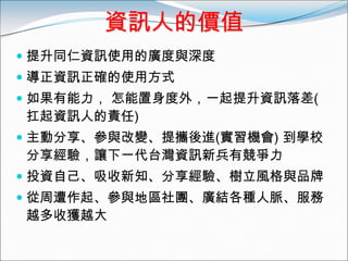 資訊人的價值
 提升同仁資訊使用的廣度與深度
 導正資訊正確的使用方式
 如果有能力， 怎能置身度外，一起提升資訊落差(
  扛起資訊人的責任)
 主動分享、參與改變、提攜後進(實習機會) 到學校
  分享經驗，讓下一代台灣資訊新兵有競爭力
 投資自己、吸收新知、分享經驗、樹立風格與品牌
 從周遭作起、參與地區社團、廣結各種人脈、服務
  越多收獲越大
 