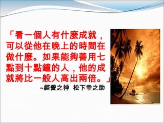 「看一個人有什麼成就，
可以從他在晚上的時間在
做什麼。如果能夠善用七
點到十點鐘的人，他的成
就將比一般人高出兩倍。」
   ~經營之神 松下幸之助
 