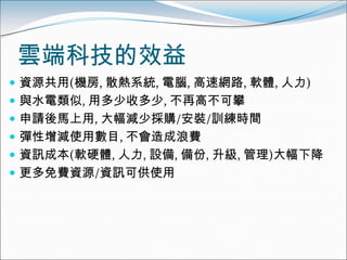 雲端科技的效益
 資源共用(機房, 散熱系統, 電腦, 高速網路, 軟體, 人力)
 與水電類似, 用多少收多少, 不再高不可攀
 申請後馬上用, 大幅減少採購/安裝/訓練時間
 彈性增減使用數目, 不會造成浪費
 資訊成本(軟硬體, 人力, 設備, 備份, 升級, 管理)大幅下降
 更多免費資源/資訊可供使用
 