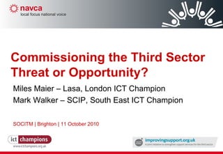 Miles Maier – Lasa, London ICT Champion Mark Walker – SCIP, South East ICT Champion SOCITM | Brighton | 11 October 2010 Commissioning the Third Sector Threat or Opportunity? 
