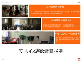 17
安人心游®增值服务
世界级的培训支持
安人心理®与国内外众多知名心理学家保持密切联系，能为安人客户提供世界
级别的积极心理学、游戏治疗与心理测量等培训。
随时随地的测评支持
借助于安人测评®的领先技术，可以通过互联网、iphone
等移动设备随时随地登陆安人心游®配套测评平台。
个性化的一对一咨询服务
通过安人心理®的加盟咨询师，安人为
客户提供确保隐私的心理健康专业服
务。
 