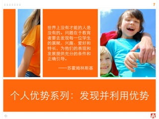 7
世界上没有才能的人是
没有的。问题在于教育
者要去发现每一位学生
的禀赋、兴趣、爱好和
特长，为他们的表现和
发展提供充分的条件和
正确引导。
——苏霍姆林斯基
个人优势系列：发现并利用优势
 