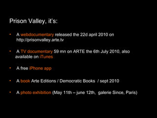 Prison Valley, it’s:
• A webdocumentary released the 22d april 2010 on
http://prisonvalley.arte.tv
• A TV documentary 59 mn on ARTE the 6th July 2010, also
available on iTunes
• A free iPhone app
• A book Arte Editions / Democratic Books / sept 2010
• A photo exhibition (May 11th – june 12th, galerie Since, Paris)
 