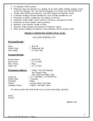 3
Ibrar Ali QA/QC Mechanical / Piping
 Co-ordination ofNDT activities
 Witnessing stage wise inspection [i.e. marking, fit up, visual, plumb, bending, peaking, oil test,
vacuum test, pneumatic test, post weld heat treatment etc.] of tanks as per API 650/API 620
 Arrange client &Third party inspection as per RIW [Request for Inspection Work].
 Conducting Welding Procedure Qualification Tests & Welder Qualification test
 Preparation of welders’ qualification test certificate & ID-card.
 Preparation of final quality control records for submission and approval of client.
 Preparation of Various Quality control procedures.
 Inspection of raw materials brought out items.
 Inspection of final products and preparation of inspection reports.
 Duties involved handling the manpower and coordinating with the packing section.
PROJECT COMPLETED DURING FINAL YEAR:
VACCUME OPERETED LIFT
PersonalDetails:
Name : Ibrar Ali
Fathers Name : Mohammad jalil
Date of Birth : 12th June 1988.
Passport Details:
Passport Status : H-2634375
Date of issue : 23 / 12 /2008
Place of Issue. : Patna
Expiry date : 22 / 12 /2018
Permanent Address: : Village- Naya Tola ShamPur
Post- Rampur Daud
Dist- Gopal Ganj (Bihar) India
Contact no : +91-7764988901, +91-9504959578.
Marital Status : Unmarried
Nationality : Indian
Hobbies : Listening Music, Net surfing
Languages Known : English, Urdu Hindi Arabic
 I hereby declare that all the details true in my best of knowledge and belief.
DATE:
PLACE:
(IBRAR ALI)
 