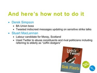 And here’s how not to do it Derek Simpson BA Union boss Tweeted indiscreet messages updating on sensitive strike talks Stuart MacLennan Labour candidate for Moray, Scotland Used Twitter to abuse constituents and rival politicians including referring to elderly as “coffin dodgers” 