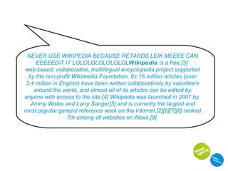 NEVER USE WIKIPEDIA BECAUSE RETARDS LEIK MEEEE CAN EEEEEDIT IT LOLOLOLOLOLOLOL Wikipedia  is a  free , [3]   web-based ,  collaborative ,  multilingual   encyclopedia  project supported by the non-profit  Wikimedia Foundation . Its 16 million articles (over 3.4 million in  English ) have been written collaboratively by volunteers around the world, and almost all of its articles can be edited by anyone with access to the site. [4]  Wikipedia was launched in 2001 by  Jimmy Wales  and  Larry Sanger [5]  and is currently the largest and most popular general  reference work  on the  Internet , [2] [6] [7] [8]  ranked 7th among all websites on  Alexa . [9]   