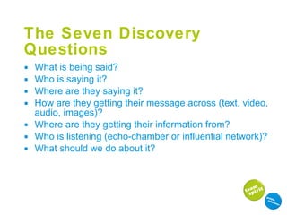 The Seven Discovery Questions What is being said? Who is saying it? Where are they saying it? How are they getting their message across (text, video, audio, images)? Where are they getting their information from? Who is listening (echo-chamber or influential network)? What should we do about it? 