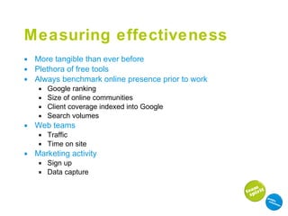 Measuring effectiveness More tangible than ever before Plethora of free tools Always benchmark online presence prior to work Google ranking Size of online communities Client coverage indexed into Google  Search volumes Web teams Traffic Time on site Marketing activity Sign up Data capture 