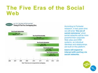 The Five Eras of the Social Web According to Forrester research, in two years time we will enter  ‘the era of social commerce’  when social networks will be more powerful than corporate Web sites and CRM systems, as individual identities and relationships are built on this platform. Users will expect to interact with and buy via social networks.  