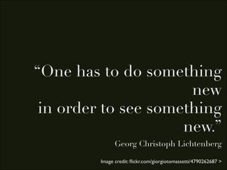 “One has to do something
                      new
 in order to see something
                     new.”
               Georg Christoph Lichtenberg

         Image credit: ﬂickr.com/giorgiotomassetti/4790262687 >
 