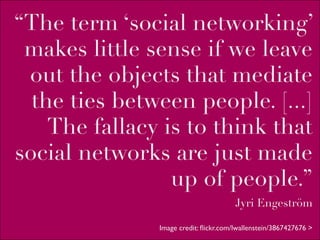 “The term ‘social networking’
 makes little sense if we leave
 out the objects that mediate
  the ties between people. [...]
    The fallacy is to think that
social networks are just made
                 up of people.”
                                       Jyri Engeström

               Image credit: ﬂickr.com/lwallenstein/3867427676 >
 