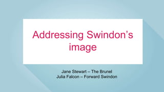 Addressing Swindon’s
image
Jane Stewart – The Brunel
Julia Falcon – Forward Swindon
 