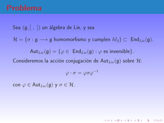 Problema
Sea (g, [ , ]) un álgebra de Lie, y sea
H = {σ : g −→ g homomorsmo y cumplen hl2} ⊂ EndLie(g).
AutLie(g) = {ϕ ∈ E...