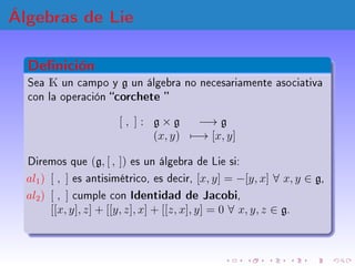 Álgebras de Lie
Ejemplos
1 Ejemplo: Sea g = V espacio vectorial con
[x, y] = 0, ∀ x, y ∈ V
2 Ejemplo: Sea g = gl(n, K) con...