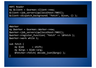 #API Reader 
my $client = Gearman::Client‐>new; 
$client‐>job_servers(qw|localhost:7003|); 
$client‐>dispatch_background( "fetch", $json, {} ); 



#Worker 
my $worker = Gearman::Worker‐>new; 
$worker‐>job_servers(qw|localhost:7003|); 
$worker‐>register_function( "fetch" => &fetch ); 
$worker‐>work while 1; 

sub fetch { 
    my $job      = shift; 
    my $args = $job‐>arg; 
    $fetcher‐>fetch( decode_json($args) ); 
} 
 