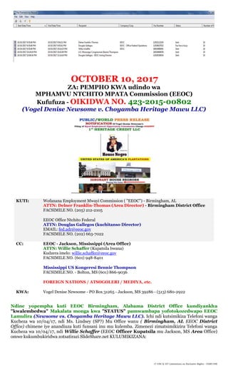 17 USC § 107 Limitations on Exclusive Rights – FAIR USE
OCTOBER 10, 2017
ZA: PEMPHO KWA udindo wa
MPHAMVU NTCHITO MPATA Commission (EEOC)
Kufufuza - OIKIDWA NO. 423-2015-00802
(Vogel Denise Newsome v. Choyamba Heritage Mawu LLC)
KUTI: Wofanana Employment Mwayi Commission ( "EEOC") - Birmingham, AL
ATTN: Delner Franklin-Thomas (Area Director) - Birmingham District Office
FACSIMILE NO. (205) 212-2105
EEOC Office Ntchito Federal
ATTN: Douglas Gallegos (kuchitanso Director)
EMAIL: fed.adr@eeoc.gov
FACSIMILE NO. (202) 663-7022
CC: EEOC - Jackson, Mississippi (Area Office)
ATTN: Willie Schaffer (Kupatsila bwana)
Kudzera imelo: willie.schaffer@eeoc.gov
FACSIMILE NO. (601) 948-8401
Mississippi US Kongeresi Bennie Thompson
FACSIMILE NO. - Bolton, MS (601) 866-9036
FOREIGN NATIONS / ATSOGOLERI / MEDIYA, etc.
KWA: Vogel Denise Newsome - PO Box 31265 - Jackson, MS 39286 - (513) 680-2922
Ndine yopempha kuti EEOC Birmingham, Alabama District Office kundiyankha
"kwalembedwa" Makalata monga kwa "STATUS" pamwambapa yofotokozedwapo EEOC
Lamulira (Newsome vs. Choyamba Heritage Mawu LLC). Ichi ndi kutsimikiza Telefoni wanga
Kucheza wa 10/04/17, ndi Ms. Lindsey (SP?) Mu Office wanu ( Birmingham, AL EEOC District
Office) chimene iye anandiuza kuti funsani inu mu kulemba. Zimenezi zimatsimikizira Telefoni wanga
Kucheza wa 10/04/17, ndi Willie Schaffer (EEOC Officer Kupatsila mu Jackson, MS Area Office)
omwe kukumbukiridwa zotsatirazi SlideShare.net KULUMIKIZANA:
 