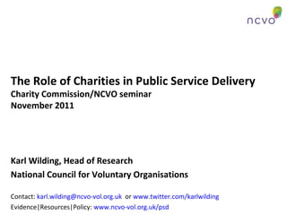The Role of Charities in Public Service Delivery
Charity Commission/NCVO seminar
November 2011
Karl Wilding, Head of Research
National Council for Voluntary Organisations
Contact: karl.wilding@ncvo-vol.org.uk or www.twitter.com/karlwilding
Evidence|Resources|Policy: www.ncvo-vol.org.uk/psd
 