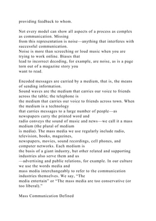 providing feedback to whom.
Not every model can show all aspects of a process as complex
as communication. Missing
from this representation is noise—anything that interferes with
successful communication.
Noise is more than screeching or loud music when you are
trying to work online. Biases that
lead to incorrect decoding, for example, are noise, as is a page
torn out of a magazine story you
want to read.
Encoded messages are carried by a medium, that is, the means
of sending information.
Sound waves are the medium that carries our voice to friends
across the table; the telephone is
the medium that carries our voice to friends across town. When
the medium is a technology
that carries messages to a large number of people—as
newspapers carry the printed word and
radio conveys the sound of music and news—we call it a mass
medium (the plural of medium
is media). The mass media we use regularly include radio,
television, books, magazines,
newspapers, movies, sound recordings, cell phones, and
computer networks. Each medium is
the basis of a giant industry, but other related and supporting
industries also serve them and us
—advertising and public relations, for example. In our culture
we use the words media and
mass media interchangeably to refer to the communication
industries themselves. We say, “The
media entertain” or “The mass media are too conservative (or
too liberal).”
Mass Communication Defined
 