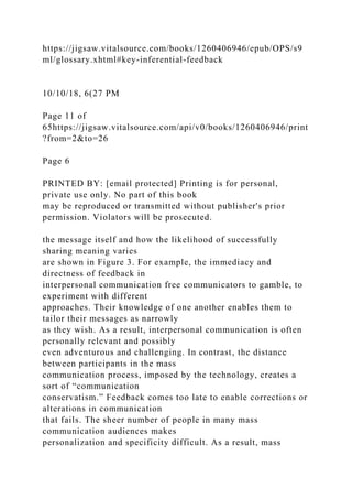 https://jigsaw.vitalsource.com/books/1260406946/epub/OPS/s9
ml/glossary.xhtml#key-inferential-feedback
10/10/18, 6(27 PM
Page 11 of
65https://jigsaw.vitalsource.com/api/v0/books/1260406946/print
?from=2&to=26
Page 6
PRINTED BY: [email protected] Printing is for personal,
private use only. No part of this book
may be reproduced or transmitted without publisher's prior
permission. Violators will be prosecuted.
the message itself and how the likelihood of successfully
sharing meaning varies
are shown in Figure 3. For example, the immediacy and
directness of feedback in
interpersonal communication free communicators to gamble, to
experiment with different
approaches. Their knowledge of one another enables them to
tailor their messages as narrowly
as they wish. As a result, interpersonal communication is often
personally relevant and possibly
even adventurous and challenging. In contrast, the distance
between participants in the mass
communication process, imposed by the technology, creates a
sort of “communication
conservatism.” Feedback comes too late to enable corrections or
alterations in communication
that fails. The sheer number of people in many mass
communication audiences makes
personalization and specificity difficult. As a result, mass
 