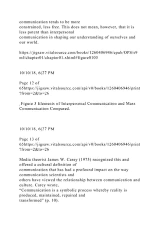 communication tends to be more
constrained, less free. This does not mean, however, that it is
less potent than interpersonal
communication in shaping our understanding of ourselves and
our world.
https://jigsaw.vitalsource.com/books/1260406946/epub/OPS/s9
ml/chapter01/chapter01.xhtml#figure0103
10/10/18, 6(27 PM
Page 12 of
65https://jigsaw.vitalsource.com/api/v0/books/1260406946/print
?from=2&to=26
̖ Figure 3 Elements of Interpersonal Communication and Mass
Communication Compared.
10/10/18, 6(27 PM
Page 13 of
65https://jigsaw.vitalsource.com/api/v0/books/1260406946/print
?from=2&to=26
Media theorist James W. Carey (1975) recognized this and
offered a cultural definition of
communication that has had a profound impact on the way
communication scientists and
others have viewed the relationship between communication and
culture. Carey wrote,
“Communication is a symbolic process whereby reality is
produced, maintained, repaired and
transformed” (p. 10).
 