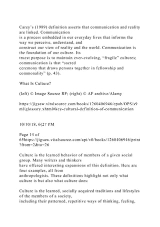 Carey’s (1989) definition asserts that communication and reality
are linked. Communication
is a process embedded in our everyday lives that informs the
way we perceive, understand, and
construct our view of reality and the world. Communication is
the foundation of our culture. Its
truest purpose is to maintain ever-evolving, “fragile” cultures;
communication is that “sacred
ceremony that draws persons together in fellowship and
commonality” (p. 43).
What Is Culture?
(left) © Image Source RF; (right) © AF archive/Alamy
https://jigsaw.vitalsource.com/books/1260406946/epub/OPS/s9
ml/glossary.xhtml#key-cultural-definition-of-communication
10/10/18, 6(27 PM
Page 14 of
65https://jigsaw.vitalsource.com/api/v0/books/1260406946/print
?from=2&to=26
Culture is the learned behavior of members of a given social
group. Many writers and thinkers
have offered interesting expansions of this definition. Here are
four examples, all from
anthropologists. These definitions highlight not only what
culture is but also what culture does:
Culture is the learned, socially acquired traditions and lifestyles
of the members of a society,
including their patterned, repetitive ways of thinking, feeling,
 