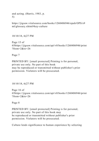 and acting. (Harris, 1983, p.
5)
https://jigsaw.vitalsource.com/books/1260406946/epub/OPS/s9
ml/glossary.xhtml#key-culture
10/10/18, 6(27 PM
Page 15 of
65https://jigsaw.vitalsource.com/api/v0/books/1260406946/print
?from=2&to=26
Page 7
PRINTED BY: [email protected] Printing is for personal,
private use only. No part of this book
may be reproduced or transmitted without publisher's prior
permission. Violators will be prosecuted.
10/10/18, 6(27 PM
Page 16 of
65https://jigsaw.vitalsource.com/api/v0/books/1260406946/print
?from=2&to=26
Page 8
PRINTED BY: [email protected] Printing is for personal,
private use only. No part of this book may
be reproduced or transmitted without publisher's prior
permission. Violators will be prosecuted.
Culture lends significance to human experience by selecting
 