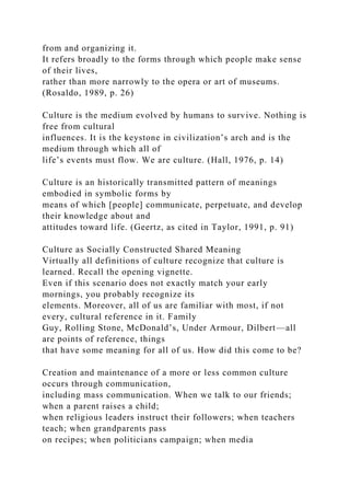 from and organizing it.
It refers broadly to the forms through which people make sense
of their lives,
rather than more narrowly to the opera or art of museums.
(Rosaldo, 1989, p. 26)
Culture is the medium evolved by humans to survive. Nothing is
free from cultural
influences. It is the keystone in civilization’s arch and is the
medium through which all of
life’s events must flow. We are culture. (Hall, 1976, p. 14)
Culture is an historically transmitted pattern of meanings
embodied in symbolic forms by
means of which [people] communicate, perpetuate, and develop
their knowledge about and
attitudes toward life. (Geertz, as cited in Taylor, 1991, p. 91)
Culture as Socially Constructed Shared Meaning
Virtually all definitions of culture recognize that culture is
learned. Recall the opening vignette.
Even if this scenario does not exactly match your early
mornings, you probably recognize its
elements. Moreover, all of us are familiar with most, if not
every, cultural reference in it. Family
Guy, Rolling Stone, McDonald’s, Under Armour, Dilbert—all
are points of reference, things
that have some meaning for all of us. How did this come to be?
Creation and maintenance of a more or less common culture
occurs through communication,
including mass communication. When we talk to our friends;
when a parent raises a child;
when religious leaders instruct their followers; when teachers
teach; when grandparents pass
on recipes; when politicians campaign; when media
 