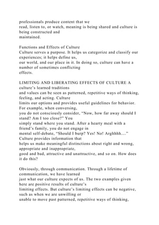 professionals produce content that we
read, listen to, or watch, meaning is being shared and culture is
being constructed and
maintained.
Functions and Effects of Culture
Culture serves a purpose. It helps us categorize and classify our
experiences; it helps define us,
our world, and our place in it. In doing so, culture can have a
number of sometimes conflicting
effects.
LIMITING AND LIBERATING EFFECTS OF CULTURE A
culture’s learned traditions
and values can be seen as patterned, repetitive ways of thinking,
feeling, and acting. Culture
limits our options and provides useful guidelines for behavior.
For example, when conversing,
you do not consciously consider, “Now, how far away should I
stand? Am I too close?” You
simply stand where you stand. After a hearty meal with a
friend’s family, you do not engage in
mental self-debate, “Should I burp? Yes! No! Arghhhh....”
Culture provides information that
helps us make meaningful distinctions about right and wrong,
appropriate and inappropriate,
good and bad, attractive and unattractive, and so on. How does
it do this?
Obviously, through communication. Through a lifetime of
communication, we have learned
just what our culture expects of us. The two examples given
here are positive results of culture’s
limiting effects. But culture’s limiting effects can be negative,
such as when we are unwilling or
unable to move past patterned, repetitive ways of thinking,
 
