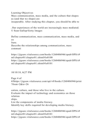 Learning Objectives
Mass communication, mass media, and the culture that shapes
us (and that we shape) are
inseparable. After studying this chapter, you should be able to
̖ Our experiences of the world are increasingly mass mediated.
© Sean Gallup/Getty Images
Define communication, mass communication, mass media, and
cu
lture.
Describe the relationships among communication, mass
communi
https://jigsaw.vitalsource.com/books/1260406946/epub/OPS/s9
ml/chapter01/chapter01.xhtml#lo0100
https://jigsaw.vitalsource.com/books/1260406946/epub/OPS/s9
ml/chapter01/chapter01.xhtml#lo0101
10/10/18, 6(27 PM
Page 4 of
65https://jigsaw.vitalsource.com/api/v0/books/1260406946/print
?from=2&to=26
cation, culture, and those who live in the culture.
Evaluate the impact of technology and economics on those
relation
ships.
List the components of media literacy.
Identify key skills required for developing media literacy.
https://jigsaw.vitalsource.com/books/1260406946/epub/OPS/s9
ml/chapter01/chapter01.xhtml#lo0101
https://jigsaw.vitalsource.com/books/1260406946/epub/OPS/s9
 