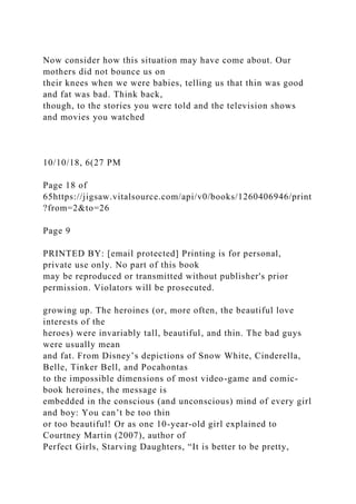 Now consider how this situation may have come about. Our
mothers did not bounce us on
their knees when we were babies, telling us that thin was good
and fat was bad. Think back,
though, to the stories you were told and the television shows
and movies you watched
10/10/18, 6(27 PM
Page 18 of
65https://jigsaw.vitalsource.com/api/v0/books/1260406946/print
?from=2&to=26
Page 9
PRINTED BY: [email protected] Printing is for personal,
private use only. No part of this book
may be reproduced or transmitted without publisher's prior
permission. Violators will be prosecuted.
growing up. The heroines (or, more often, the beautiful love
interests of the
heroes) were invariably tall, beautiful, and thin. The bad guys
were usually mean
and fat. From Disney’s depictions of Snow White, Cinderella,
Belle, Tinker Bell, and Pocahontas
to the impossible dimensions of most video-game and comic-
book heroines, the message is
embedded in the conscious (and unconscious) mind of every girl
and boy: You can’t be too thin
or too beautiful! Or as one 10-year-old girl explained to
Courtney Martin (2007), author of
Perfect Girls, Starving Daughters, “It is better to be pretty,
 