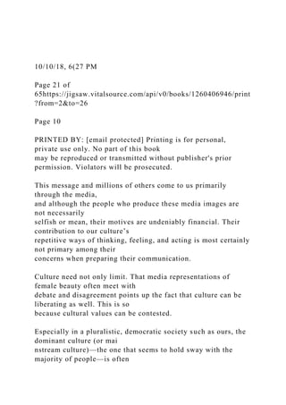 10/10/18, 6(27 PM
Page 21 of
65https://jigsaw.vitalsource.com/api/v0/books/1260406946/print
?from=2&to=26
Page 10
PRINTED BY: [email protected] Printing is for personal,
private use only. No part of this book
may be reproduced or transmitted without publisher's prior
permission. Violators will be prosecuted.
This message and millions of others come to us primarily
through the media,
and although the people who produce these media images are
not necessarily
selfish or mean, their motives are undeniably financial. Their
contribution to our culture’s
repetitive ways of thinking, feeling, and acting is most certainly
not primary among their
concerns when preparing their communication.
Culture need not only limit. That media representations of
female beauty often meet with
debate and disagreement points up the fact that culture can be
liberating as well. This is so
because cultural values can be contested.
Especially in a pluralistic, democratic society such as ours, the
dominant culture (or mai
nstream culture)—the one that seems to hold sway with the
majority of people—is often
 