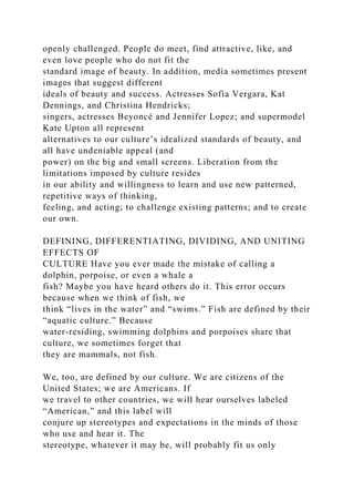 openly challenged. People do meet, find attractive, like, and
even love people who do not fit the
standard image of beauty. In addition, media sometimes present
images that suggest different
ideals of beauty and success. Actresses Sofia Vergara, Kat
Dennings, and Christina Hendricks;
singers, actresses Beyoncé and Jennifer Lopez; and supermodel
Kate Upton all represent
alternatives to our culture’s idealized standards of beauty, and
all have undeniable appeal (and
power) on the big and small screens. Liberation from the
limitations imposed by culture resides
in our ability and willingness to learn and use new patterned,
repetitive ways of thinking,
feeling, and acting; to challenge existing patterns; and to create
our own.
DEFINING, DIFFERENTIATING, DIVIDING, AND UNITING
EFFECTS OF
CULTURE Have you ever made the mistake of calling a
dolphin, porpoise, or even a whale a
fish? Maybe you have heard others do it. This error occurs
because when we think of fish, we
think “lives in the water” and “swims.” Fish are defined by their
“aquatic culture.” Because
water-residing, swimming dolphins and porpoises share that
culture, we sometimes forget that
they are mammals, not fish.
We, too, are defined by our culture. We are citizens of the
United States; we are Americans. If
we travel to other countries, we will hear ourselves labeled
“American,” and this label will
conjure up stereotypes and expectations in the minds of those
who use and hear it. The
stereotype, whatever it may be, will probably fit us only
 