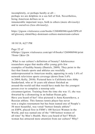 incompletely, or perhaps hardly at all—
perhaps we are dolphins in a sea full of fish. Nevertheless,
being American defines us in
innumerable important ways, both to others (more obviously)
and to ourselves (less obviously).
https://jigsaw.vitalsource.com/books/1260406946/epub/OPS/s9
ml/glossary.xhtml#key-dominant-culture-mainstream-culture
10/10/18, 6(27 PM
Page 22 of
65https://jigsaw.vitalsource.com/api/v0/books/1260406946/print
?from=2&to=26
̖ What is our culture’s definition of beauty? Adolescence
researchers argue that media offer young girls few
examples of healthy beauty (Daniels, 2009). They point to the
fact that female sports and athletes are woefully
underrepresented in American media, appearing in only 1.6% of
network television sports coverage (down from 5.6%
in 2004; Kelly, 2010). Pictured here is California teen Abby
Sunderland, who at 16 years old almost finished an
around-the-world sail that would have made her the youngest
person ever to complete a nonstop solo
circumnavigation. Training from the time she was 13, she was
thwarted by a dismasting in an Indian Ocean gale.
Have you heard of her? Also pictured is Anna Kournikova, a
Russian athlete. This famous tennis player has never
won a singles tournament but has been named one of People’s
50 most beautiful, was voted “hottest female athlete”
on ESPN, placed first in FHM’s 100 Sexiest Women in the
World, and was named one of the “100 hottest women of
all time” by Men’s Health. Have you heard of her? Which
woman has attracted more attention from our culture? Why?
 