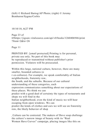 (left) © Richard Hartog/AP Photo; (right) © Jeremy
Bembaron/Sygma/Corbis
10/10/18, 6(27 PM
Page 23 of
65https://jigsaw.vitalsource.com/api/v0/books/1260406946/print
?from=2&to=26
Page 11
PRINTED BY: [email protected] Printing is for personal,
private use only. No part of this book may
be reproduced or transmitted without publisher's prior
permission. Violators will be prosecuted.
Within this large, national culture, however, there are many
smaller, bounded cultures (o
r co-cultures). For example, we speak comfortably of Italian
neighborhoods, fraternity row,
the South, and the suburbs. Because of our cultural
understanding of these categories, each
expression communicates something about our expectations of
these places. We think we can
predict with a good deal of certainty the types of restaurants and
shops we will find in the
Italian neighborhood, even the kind of music we will hear
escaping from open windows. We can
predict the kinds of clothes and cars we will see on fraternity
row, the likely behavior of shop
̖ Culture can be contested. The makers of Dove soap challenge
the culture’s narrow image of beauty with its “Real
Women Have Curves” campaign, placing images like this on
 