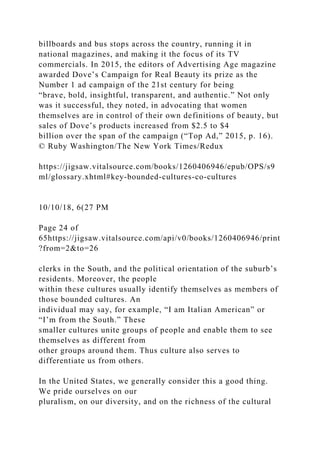 billboards and bus stops across the country, running it in
national magazines, and making it the focus of its TV
commercials. In 2015, the editors of Advertising Age magazine
awarded Dove’s Campaign for Real Beauty its prize as the
Number 1 ad campaign of the 21st century for being
“brave, bold, insightful, transparent, and authentic.” Not only
was it successful, they noted, in advocating that women
themselves are in control of their own definitions of beauty, but
sales of Dove’s products increased from $2.5 to $4
billion over the span of the campaign (“Top Ad,” 2015, p. 16).
© Ruby Washington/The New York Times/Redux
https://jigsaw.vitalsource.com/books/1260406946/epub/OPS/s9
ml/glossary.xhtml#key-bounded-cultures-co-cultures
10/10/18, 6(27 PM
Page 24 of
65https://jigsaw.vitalsource.com/api/v0/books/1260406946/print
?from=2&to=26
clerks in the South, and the political orientation of the suburb’s
residents. Moreover, the people
within these cultures usually identify themselves as members of
those bounded cultures. An
individual may say, for example, “I am Italian American” or
“I’m from the South.” These
smaller cultures unite groups of people and enable them to see
themselves as different from
other groups around them. Thus culture also serves to
differentiate us from others.
In the United States, we generally consider this a good thing.
We pride ourselves on our
pluralism, on our diversity, and on the richness of the cultural
 
