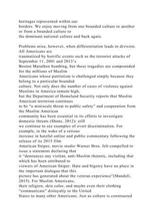 heritages represented within our
borders. We enjoy moving from one bounded culture to another
or from a bounded culture to
the dominant national culture and back again.
Problems arise, however, when differentiation leads to division.
All Americans are
traumatized by horrific events such as the terrorist attacks of
September 11, 2001 and 2013’s
Boston Marathon bombing, but those tragedies are compounded
for the millions of Muslim
Americans whose patriotism is challenged simply because they
belong to a particular bounded
culture. Not only does the number of cases of violence against
Muslims in America remain high,
but the Department of Homeland Security reports that Muslim
American terrorism continues
to be “a miniscule threat to public safety” and cooperation from
the Muslim American
community has been essential in its efforts to investigate
domestic threats (Shane, 2012); still
we continue to see examples of overt discrimination. For
example, in the wake of a serious
increase in hateful online and public commentary following the
release of its 2015 film
American Sniper, movie studio Warner Bros. felt compelled to
issue a statement declaring that
it “denounces any violent, anti-Muslim rhetoric, including that
which has been attributed to
viewers of American Sniper. Hate and bigotry have no place in
the important dialogue that this
picture has generated about the veteran experience”(Mandell,
2015). For Muslim Americans,
their religion, skin color, and maybe even their clothing
“communicate” disloyalty to the United
States to many other Americans. Just as culture is constructed
 