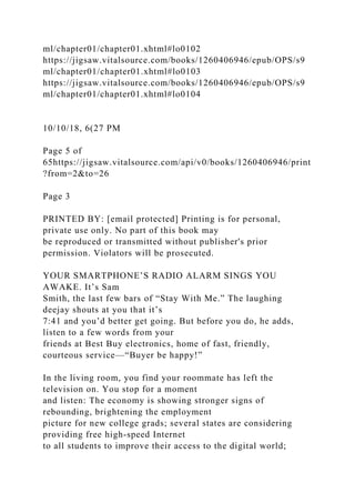 ml/chapter01/chapter01.xhtml#lo0102
https://jigsaw.vitalsource.com/books/1260406946/epub/OPS/s9
ml/chapter01/chapter01.xhtml#lo0103
https://jigsaw.vitalsource.com/books/1260406946/epub/OPS/s9
ml/chapter01/chapter01.xhtml#lo0104
10/10/18, 6(27 PM
Page 5 of
65https://jigsaw.vitalsource.com/api/v0/books/1260406946/print
?from=2&to=26
Page 3
PRINTED BY: [email protected] Printing is for personal,
private use only. No part of this book may
be reproduced or transmitted without publisher's prior
permission. Violators will be prosecuted.
YOUR SMARTPHONE’S RADIO ALARM SINGS YOU
AWAKE. It’s Sam
Smith, the last few bars of “Stay With Me.” The laughing
deejay shouts at you that it’s
7:41 and you’d better get going. But before you do, he adds,
listen to a few words from your
friends at Best Buy electronics, home of fast, friendly,
courteous service—“Buyer be happy!”
In the living room, you find your roommate has left the
television on. You stop for a moment
and listen: The economy is showing stronger signs of
rebounding, brightening the employment
picture for new college grads; several states are considering
providing free high-speed Internet
to all students to improve their access to the digital world;
 