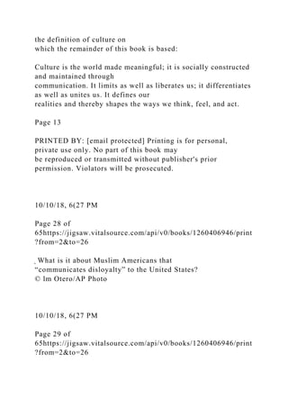 the definition of culture on
which the remainder of this book is based:
Culture is the world made meaningful; it is socially constructed
and maintained through
communication. It limits as well as liberates us; it differentiates
as well as unites us. It defines our
realities and thereby shapes the ways we think, feel, and act.
Page 13
PRINTED BY: [email protected] Printing is for personal,
private use only. No part of this book may
be reproduced or transmitted without publisher's prior
permission. Violators will be prosecuted.
10/10/18, 6(27 PM
Page 28 of
65https://jigsaw.vitalsource.com/api/v0/books/1260406946/print
?from=2&to=26
̖ What is it about Muslim Americans that
“communicates disloyalty” to the United States?
© lm Otero/AP Photo
10/10/18, 6(27 PM
Page 29 of
65https://jigsaw.vitalsource.com/api/v0/books/1260406946/print
?from=2&to=26
 