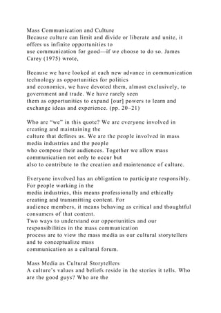 Mass Communication and Culture
Because culture can limit and divide or liberate and unite, it
offers us infinite opportunities to
use communication for good—if we choose to do so. James
Carey (1975) wrote,
Because we have looked at each new advance in communication
technology as opportunities for politics
and economics, we have devoted them, almost exclusively, to
government and trade. We have rarely seen
them as opportunities to expand [our] powers to learn and
exchange ideas and experience. (pp. 20–21)
Who are “we” in this quote? We are everyone involved in
creating and maintaining the
culture that defines us. We are the people involved in mass
media industries and the people
who compose their audiences. Together we allow mass
communication not only to occur but
also to contribute to the creation and maintenance of culture.
Everyone involved has an obligation to participate responsibly.
For people working in the
media industries, this means professionally and ethically
creating and transmitting content. For
audience members, it means behaving as critical and thoughtful
consumers of that content.
Two ways to understand our opportunities and our
responsibilities in the mass communication
process are to view the mass media as our cultural storytellers
and to conceptualize mass
communication as a cultural forum.
Mass Media as Cultural Storytellers
A culture’s values and beliefs reside in the stories it tells. Who
are the good guys? Who are the
 