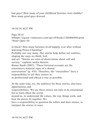 bad guys? How many of your childhood heroines were chubby?
How many good guys dressed
10/10/18, 6(27 PM
Page 30 of
65https://jigsaw.vitalsource.com/api/v0/books/1260406946/print
?from=2&to=26
in black? How many heroines lived happily ever after without
marrying Prince Charming?
Probably not very many. Our stories help define our realities,
shaping the ways we think, feel,
and act. “Stories are sites of observations about self and
society,” explains media theorist
Hanno Hardt (2007). “These fictional accounts are the
constitutive material signs of a shared
conversation” (p. 476). Therefore, the “storytellers” have a
responsibility to tell their stories in
as professional and ethical a way as possible.
At the same time, we, the audience for these stories, also have
opportunities and
responsibilities. We use these stories not only to be entertained
but to learn about the world
around us, to understand the values, the way things work, and
how the pieces fit together. We
have a responsibility to question the tellers and their stories, to
interpret the stories in ways
10/10/18, 6(27 PM
 