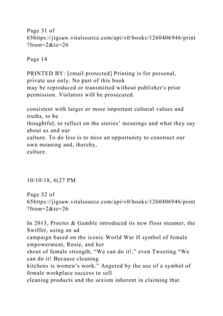 Page 31 of
65https://jigsaw.vitalsource.com/api/v0/books/1260406946/print
?from=2&to=26
Page 14
PRINTED BY: [email protected] Printing is for personal,
private use only. No part of this book
may be reproduced or transmitted without publisher's prior
permission. Violators will be prosecuted.
consistent with larger or more important cultural values and
truths, to be
thoughtful, to reflect on the stories’ meanings and what they say
about us and our
culture. To do less is to miss an opportunity to construct our
own meaning and, thereby,
culture.
10/10/18, 6(27 PM
Page 32 of
65https://jigsaw.vitalsource.com/api/v0/books/1260406946/print
?from=2&to=26
In 2013, Procter & Gamble introduced its new floor steamer, the
Swiffer, using an ad
campaign based on the iconic World War II symbol of female
empowerment, Rosie, and her
shout of female strength, “We can do it!,” even Tweeting “We
can do it! Because cleaning
kitchens is women’s work.” Angered by the use of a symbol of
female workplace success to sell
cleaning products and the sexism inherent in claiming that
 
