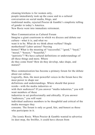 cleaning kitchens is for women only,
people immediately took up the cause and in a cultural
conversation on social media, blogs, and
traditional media, rejected Procter & Gamble’s simplistic telling
of gender in today’s America.
New Rosie went into immediate retirement.
Mass Communication as Cultural Forum
Imagine a giant courtroom in which we discuss and debate our
culture—what it is, and what we
want it to be. What do we think about welfare? Single
motherhood? Labor unions? Nursing
homes? What is the meaning of “successful,” “good,” “loyal,”
“moral,” “honest,” “beautiful,”
“patriotic”? We have cultural definitions or understandings of
all these things and more. Where
do they come from? How do they develop, take shape, and
mature?
Mass communication has become a primary forum for the debate
about our culture.
Logically, then, the most powerful voices in the forum have the
most power to shape our
definitions and understandings. Where should that power
reside—with the media industries or
with their audiences? If you answer “media industries,” you will
want members of these
industries to act professionally and ethically. If you answer
“audiences,” you will want
individual audience members to be thoughtful and critical of the
media messages they
consume. The forum is only as good, fair, and honest as those
who participate in it.
̖ The iconic Rosie. When Procter & Gamble wanted to advertise
its dust mop, the Swiffer, it could have chosen from
 