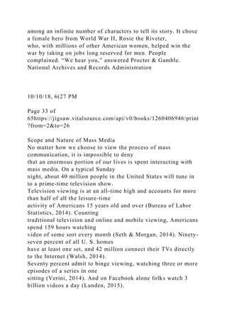 among an infinite number of characters to tell its story. It chose
a female hero from World War II, Rosie the Riveter,
who, with millions of other American women, helped win the
war by taking on jobs long reserved for men. People
complained. “We hear you,” answered Procter & Gamble.
National Archives and Records Administration
10/10/18, 6(27 PM
Page 33 of
65https://jigsaw.vitalsource.com/api/v0/books/1260406946/print
?from=2&to=26
Scope and Nature of Mass Media
No matter how we choose to view the process of mass
communication, it is impossible to deny
that an enormous portion of our lives is spent interacting with
mass media. On a typical Sunday
night, about 40 million people in the United States will tune in
to a prime-time television show.
Television viewing is at an all-time high and accounts for more
than half of all the leisure-time
activity of Americans 15 years old and over (Bureau of Labor
Statistics, 2014). Counting
traditional television and online and mobile viewing, Americans
spend 159 hours watching
video of some sort every month (Seth & Morgan, 2014). Ninety-
seven percent of all U. S. homes
have at least one set, and 42 million connect their TVs directly
to the Internet (Walsh, 2014).
Seventy percent admit to binge viewing, watching three or more
episodes of a series in one
sitting (Verini, 2014). And on Facebook alone folks watch 3
billion videos a day (Lunden, 2015).
 