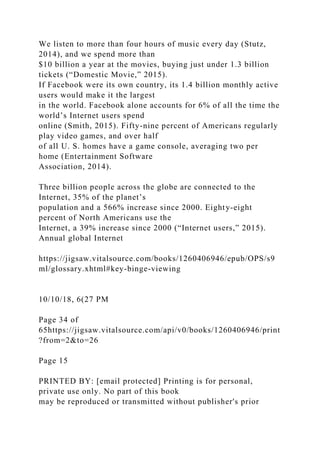 We listen to more than four hours of music every day (Stutz,
2014), and we spend more than
$10 billion a year at the movies, buying just under 1.3 billion
tickets (“Domestic Movie,” 2015).
If Facebook were its own country, its 1.4 billion monthly active
users would make it the largest
in the world. Facebook alone accounts for 6% of all the time the
world’s Internet users spend
online (Smith, 2015). Fifty-nine percent of Americans regularly
play video games, and over half
of all U. S. homes have a game console, averaging two per
home (Entertainment Software
Association, 2014).
Three billion people across the globe are connected to the
Internet, 35% of the planet’s
population and a 566% increase since 2000. Eighty-eight
percent of North Americans use the
Internet, a 39% increase since 2000 (“Internet users,” 2015).
Annual global Internet
https://jigsaw.vitalsource.com/books/1260406946/epub/OPS/s9
ml/glossary.xhtml#key-binge-viewing
10/10/18, 6(27 PM
Page 34 of
65https://jigsaw.vitalsource.com/api/v0/books/1260406946/print
?from=2&to=26
Page 15
PRINTED BY: [email protected] Printing is for personal,
private use only. No part of this book
may be reproduced or transmitted without publisher's prior
 