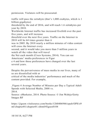 permission. Violators will be prosecuted.
traffic will pass the zettabyte (that’s 1,000 exabytes, which is 1
billion gigabytes)
threshold by the end of 2016, and will reach 1.6 zettabytes per
year by 2018.
Worldwide Internet traffic has increased fivefold over the past
five years, and will increase
threefold over the next five years. Traffic on the Internet in
2018 will be 64 times greater than it
was in 2005. By 2018 nearly a million minutes of video content
will cross the Internet every
second, and it would take you more than 5 million years to
watch all the video that will travel
the Net each month (Cisco Systems, 2014). You can see
Americans’ media preferences in Figur
e 4 and how those preferences have changed over the last
several years.
Despite the pervasiveness of mass media in our lives, many of
us are dissatisfied with or
critical of the media industries’ performance and much of the
content provided. For example,
̖ Figure 4 Average Number of Minutes per Day a Typical Adult
Spends with Selected Media, 2008 vs.
2014.
Source: eMarketer, 2014. Photo Source: © Jim Wehtje/Getty
Images RF
https://jigsaw.vitalsource.com/books/1260406946/epub/OPS/s9
ml/chapter01/chapter01.xhtml#figure0104
10/10/18, 6(27 PM
 