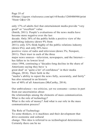 Page 35 of
65https://jigsaw.vitalsource.com/api/v0/books/1260406946/print
?from=2&to=26
only 17% of adults feel that entertainment media provide “very
good” or “excellent” value
(Smith, 2011). People’s evaluations of the news media have
become more negative over the last
decade. Only 38% of the public holds a positive view of the
publishing industry (down 9% from
2011); only 32% think highly of the public relations industry
(down 6%); and only 39% have
positive views of radio and television (down 3%; Newport,
2011). Their trust in each of the three
major news sources—television, newspapers, and the Internet—
has fallen to its lowest level
since 1994, continuing a “decades-long decline in the share of
Americans saying they have ‘a
great deal’ or ‘quite a lot’ of confidence” in their media
(Dugan, 2014). Their faith in the
“media’s ability to report the news fully, accurately, and fairly”
has also returned to an historic
low of 40% of all Americans (McCarthy, 2014).
Our ambivalence—we criticize, yet we consume—comes in part
from our uncertainties about
the relationships among the elements of mass communication.
What is the role of technology?
What is the role of money? And what is our role in the mass
communication process?
The Role of Technology
To some thinkers, it is machines and their development that
drive economic and cultural
change. This idea is referred to as technological determinism.
Certainly there can be no
 