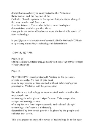 doubt that movable type contributed to the Protestant
Reformation and the decline of the
Catholic Church’s power in Europe or that television changed
the way members of American
families interact. Those who believe in technological
determinism would argue that these
changes in the cultural landscape were the inevitable result of
new technology.
https://jigsaw.vitalsource.com/books/1260406946/epub/OPS/s9
ml/glossary.xhtml#key-technological-determinism
10/10/18, 6(27 PM
Page 36 of
65https://jigsaw.vitalsource.com/api/v0/books/1260406946/print
?from=2&to=26
Page 16
PRINTED BY: [email protected] Printing is for personal,
private use only. No part of this book
may be reproduced or transmitted without publisher's prior
permission. Violators will be prosecuted.
But others see technology as more neutral and claim that the
way people use
technology is what gives it significance. This perspective
accepts technology as one
of many factors that shape economic and cultural change;
technology’s influence is ultimately
determined by how much power it is given by the people and
cultures that use it.
This disagreement about the power of technology is at the heart
 