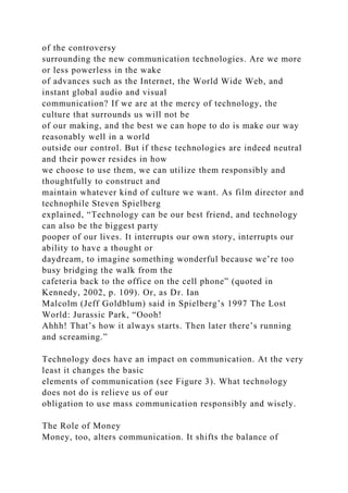 of the controversy
surrounding the new communication technologies. Are we more
or less powerless in the wake
of advances such as the Internet, the World Wide Web, and
instant global audio and visual
communication? If we are at the mercy of technology, the
culture that surrounds us will not be
of our making, and the best we can hope to do is make our way
reasonably well in a world
outside our control. But if these technologies are indeed neutral
and their power resides in how
we choose to use them, we can utilize them responsibly and
thoughtfully to construct and
maintain whatever kind of culture we want. As film director and
technophile Steven Spielberg
explained, “Technology can be our best friend, and technology
can also be the biggest party
pooper of our lives. It interrupts our own story, interrupts our
ability to have a thought or
daydream, to imagine something wonderful because we’re too
busy bridging the walk from the
cafeteria back to the office on the cell phone” (quoted in
Kennedy, 2002, p. 109). Or, as Dr. Ian
Malcolm (Jeff Goldblum) said in Spielberg’s 1997 The Lost
World: Jurassic Park, “Oooh!
Ahhh! That’s how it always starts. Then later there’s running
and screaming.”
Technology does have an impact on communication. At the very
least it changes the basic
elements of communication (see Figure 3). What technology
does not do is relieve us of our
obligation to use mass communication responsibly and wisely.
The Role of Money
Money, too, alters communication. It shifts the balance of
 