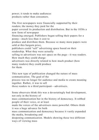 power; it tends to make audiences
products rather than consumers.
The first newspapers were financially supported by their
readers; the money they paid for the
paper covered its production and distribution. But in the 1830s a
new form of newspaper
financing emerged. Publishers began selling their papers for a
penny—much less than it cost to
produce and distribute them. Because so many more papers were
sold at this bargain price,
publishers could “sell” advertising space based on their
readership. What they were actually
selling to advertisers was not space on the page—it was readers.
How much they could charge
advertisers was directly related to how much product (how
many readers) they could produce
for them.
This new type of publication changed the nature of mass
communication. The goal of the
process was no longer for audience and media to create meaning
together. Rather, it was to sell
those readers to a third participant—advertisers.
Some observers think this was a devastatingly bad development,
not only in the history of
mass communication but in the history of democracy. It robbed
people of their voice, or at least
made the voices of the advertisers more powerful. Others think
it was a huge advance for both
mass communication and democracy because it vastly expanded
the media, broadening and
deepening communication. Models showing these two different
ways of viewing mass
 